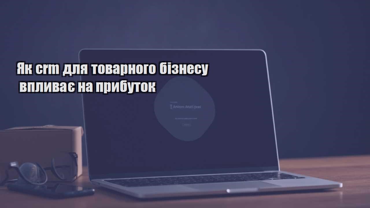 yak crm dlya tovarnogo biznesu vplyvaye na prybutok